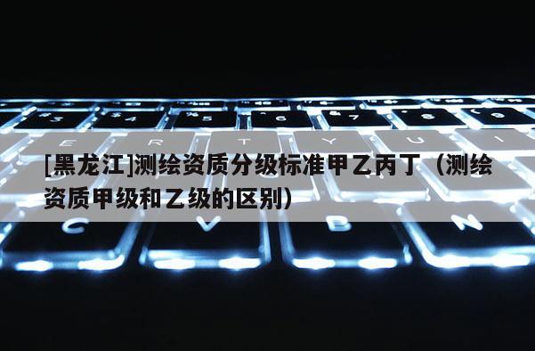 [黑龍江]測繪資質分級標準甲乙丙丁（測繪資質甲級和乙級的區別）