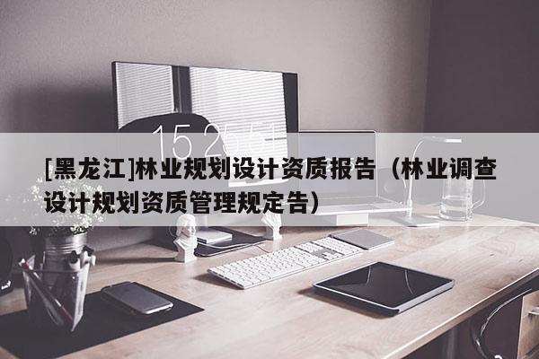 [黑龍江]林業規劃設計資質報告（林業調查設計規劃資質管理規定告）