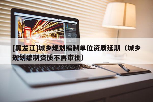 [黑龍江]城鄉(xiāng)規(guī)劃編制單位資質(zhì)延期（城鄉(xiāng)規(guī)劃編制資質(zhì)不再審批）