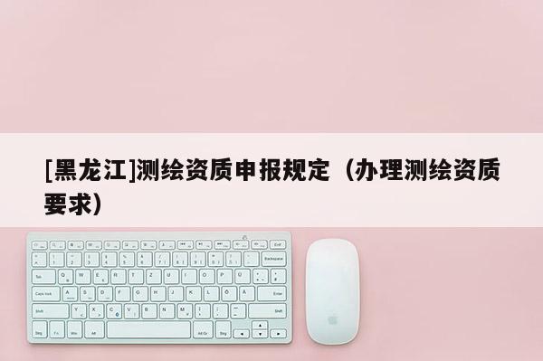 [黑龍江]測繪資質(zhì)申報規(guī)定（辦理測繪資質(zhì)要求）