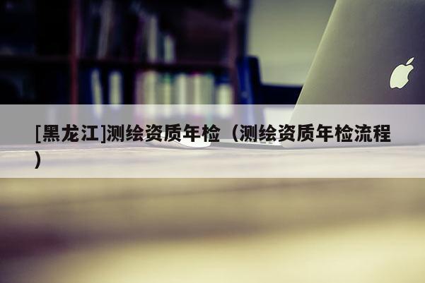 [黑龍江]測繪資質年檢（測繪資質年檢流程）