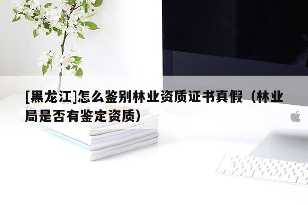 [黑龍江]怎么鑒別林業資質證書真假（林業局是否有鑒定資質）
