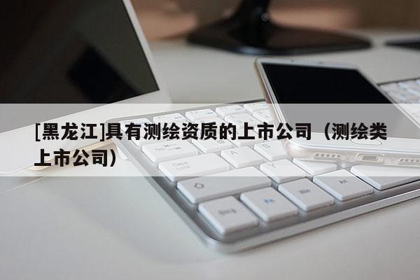 [黑龍江]具有測繪資質的上市公司（測繪類上市公司）