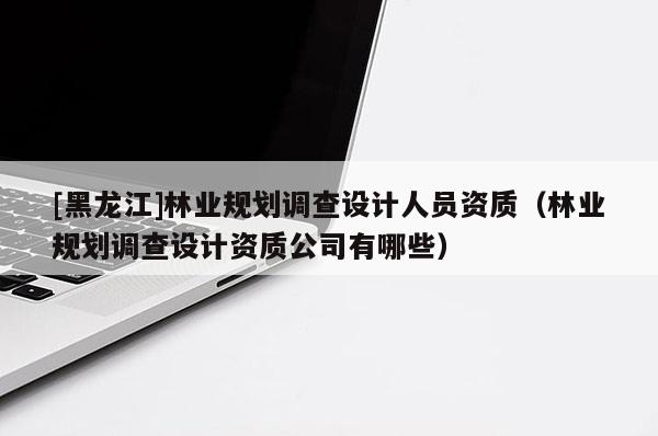 [黑龍江]林業規劃調查設計人員資質（林業規劃調查設計資質公司有哪些）