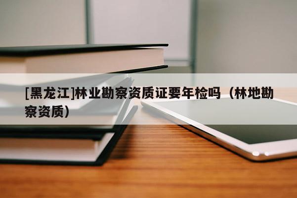 [黑龍江]林業(yè)勘察資質(zhì)證要年檢嗎（林地勘察資質(zhì)）