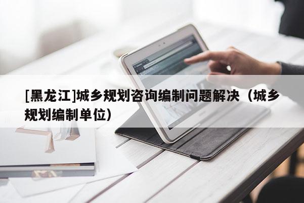 [黑龍江]城鄉規劃咨詢編制問題解決（城鄉規劃編制單位）
