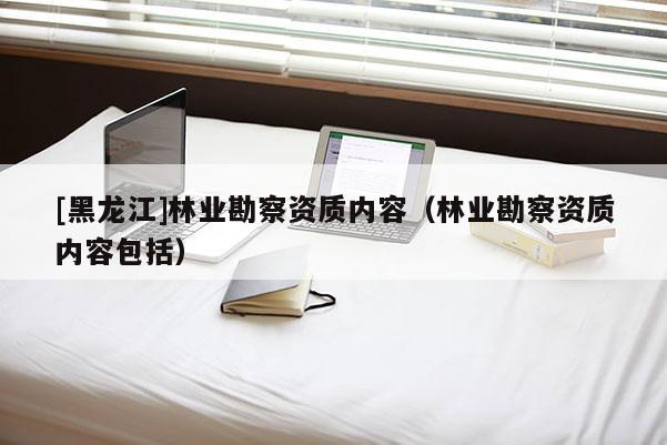 [黑龍江]林業勘察資質內容（林業勘察資質內容包括）