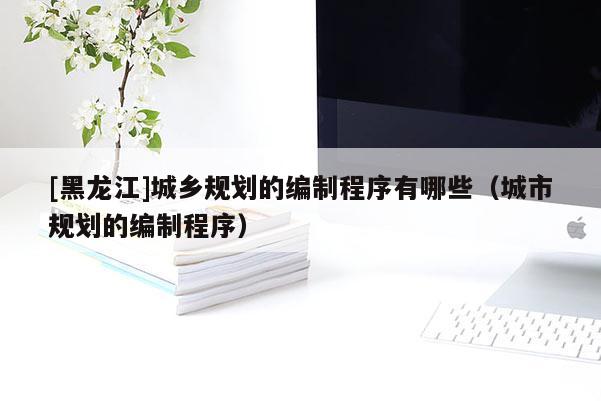 [黑龍江]城鄉(xiāng)規(guī)劃的編制程序有哪些（城市規(guī)劃的編制程序）