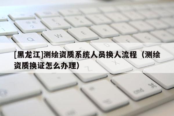 [黑龍江]測繪資質系統人員換人流程（測繪資質換證怎么辦理）