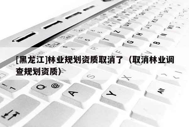 [黑龍江]林業規劃資質取消了（取消林業調查規劃資質）