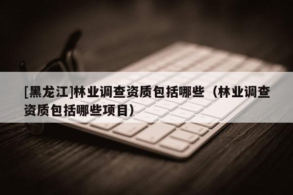 [黑龍江]林業調查資質包括哪些（林業調查資質包括哪些項目）