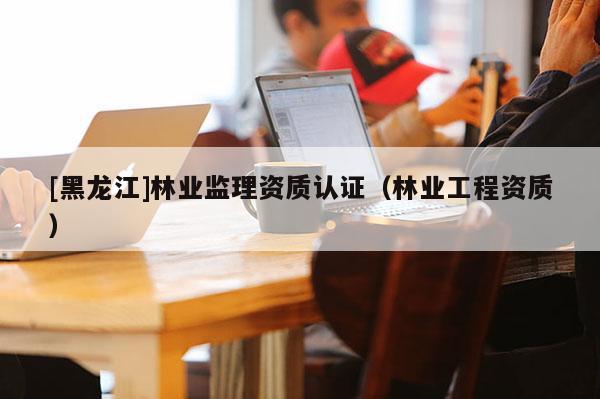 [黑龍江]林業監理資質認證（林業工程資質）