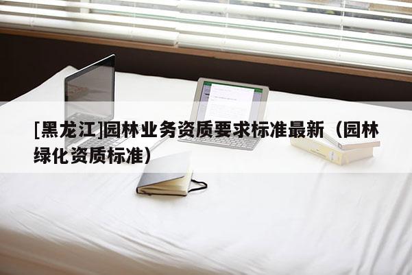 [黑龍江]園林業務資質要求標準最新（園林綠化資質標準）