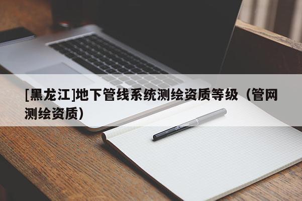 [黑龍江]地下管線系統(tǒng)測(cè)繪資質(zhì)等級(jí)（管網(wǎng)測(cè)繪資質(zhì)）