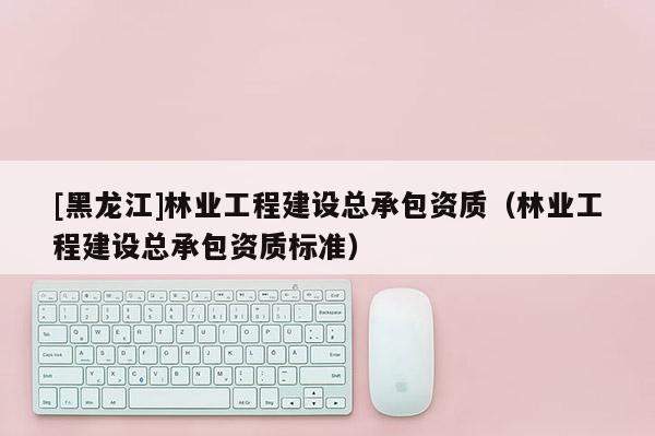[黑龍江]林業(yè)工程建設(shè)總承包資質(zhì)（林業(yè)工程建設(shè)總承包資質(zhì)標準）