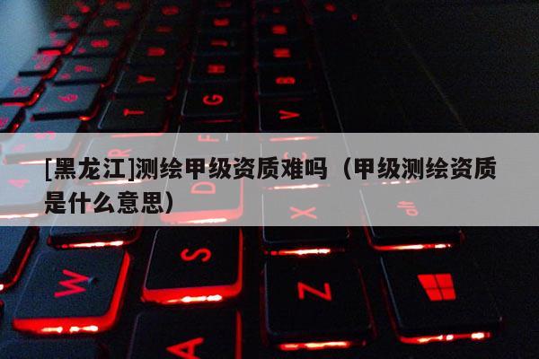 [黑龍江]測繪甲級資質難嗎（甲級測繪資質是什么意思）