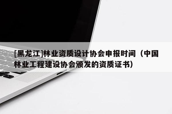 [黑龍江]林業資質設計協會申報時間（中國林業工程建設協會頒發的資質證書）