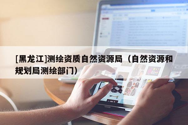 [黑龍江]測繪資質自然資源局（自然資源和規(guī)劃局測繪部門）