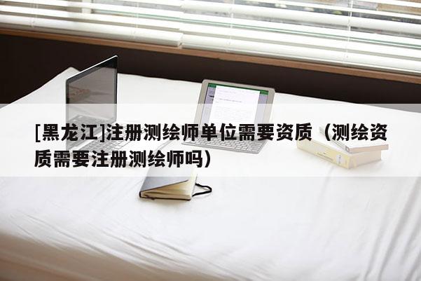 [黑龍江]注冊測繪師單位需要資質（測繪資質需要注冊測繪師嗎）