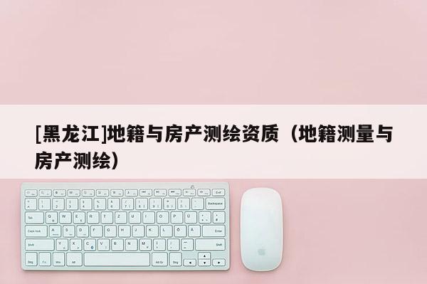 [黑龍江]地籍與房產測繪資質（地籍測量與房產測繪）