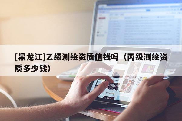 [黑龍江]乙級測繪資質值錢嗎（丙級測繪資質多少錢）