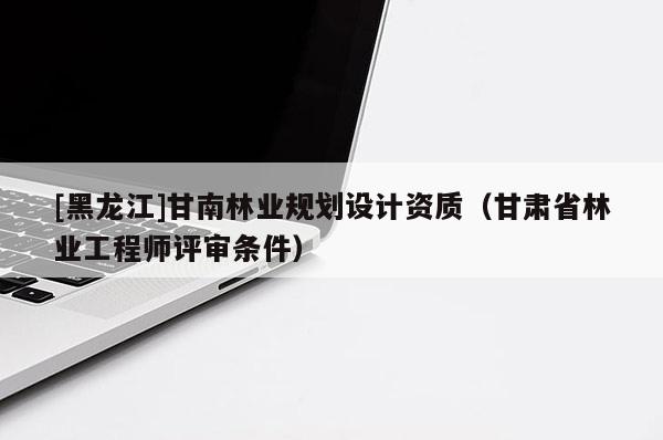 [黑龍江]甘南林業規劃設計資質（甘肅省林業工程師評審條件）
