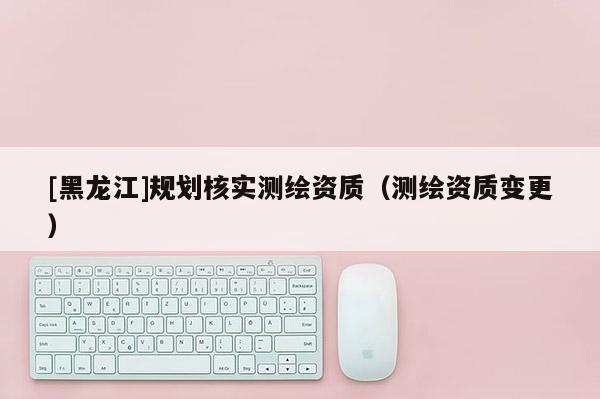 [黑龍江]規劃核實測繪資質（測繪資質變更）