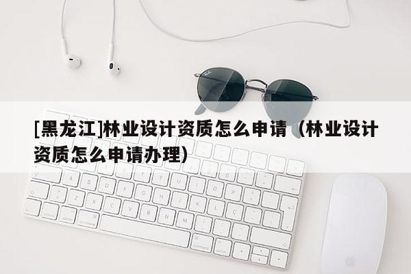 [黑龍江]林業設計資質怎么申請（林業設計資質怎么申請辦理）