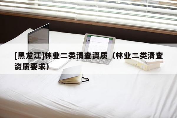 [黑龍江]林業(yè)二類清查資質(zhì)（林業(yè)二類清查資質(zhì)要求）