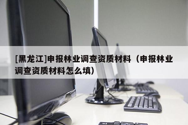 [黑龍江]申報林業調查資質材料（申報林業調查資質材料怎么填）