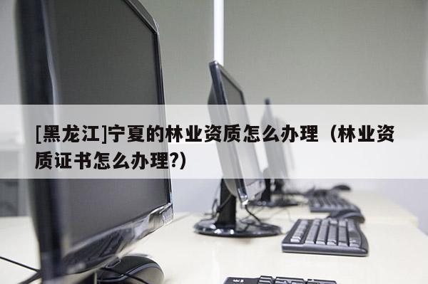 [黑龍江]寧夏的林業資質怎么辦理（林業資質證書怎么辦理?）