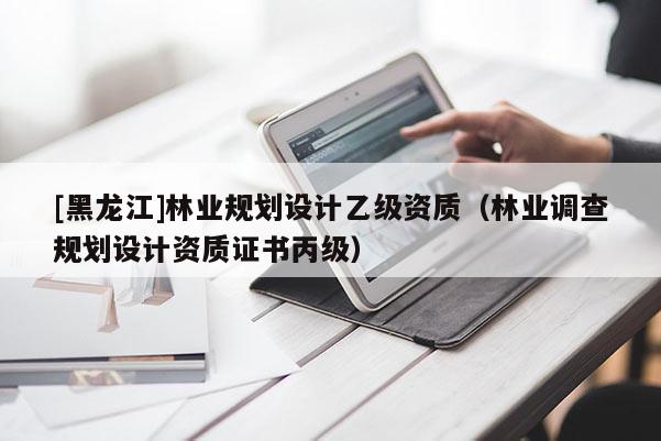[黑龍江]林業規劃設計乙級資質（林業調查規劃設計資質證書丙級）