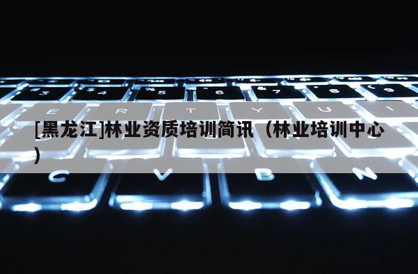 [黑龍江]林業資質培訓簡訊（林業培訓中心）