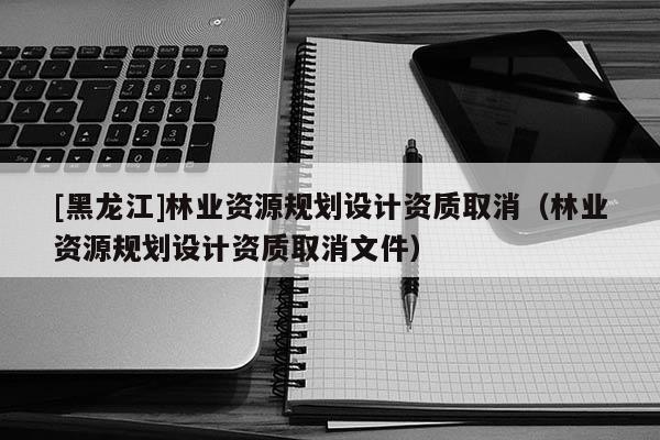 [黑龍江]林業資源規劃設計資質取消（林業資源規劃設計資質取消文件）