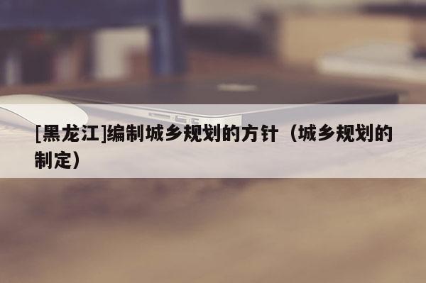 [黑龍江]編制城鄉規劃的方針（城鄉規劃的制定）