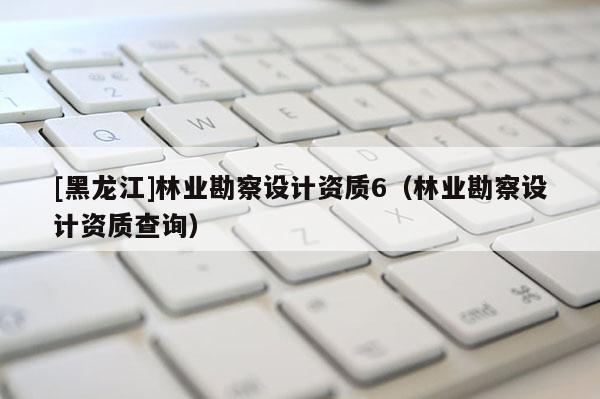 [黑龍江]林業勘察設計資質6（林業勘察設計資質查詢）