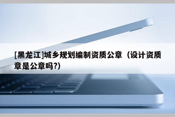 [黑龍江]城鄉規劃編制資質公章（設計資質章是公章嗎?）