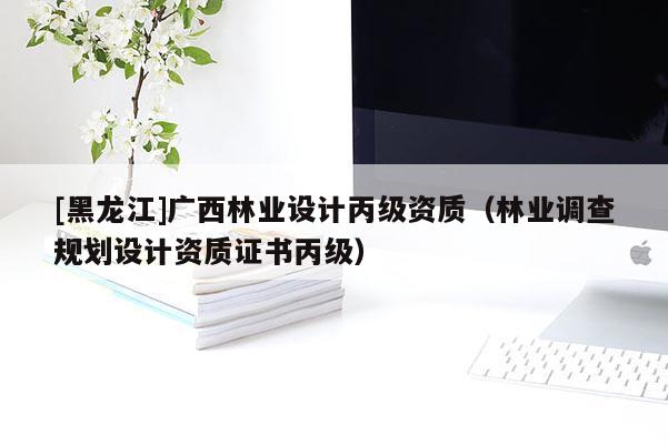 [黑龍江]廣西林業(yè)設(shè)計丙級資質(zhì)（林業(yè)調(diào)查規(guī)劃設(shè)計資質(zhì)證書丙級）