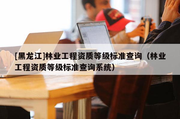 [黑龍江]林業工程資質等級標準查詢（林業工程資質等級標準查詢系統）