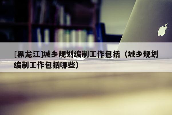 [黑龍江]城鄉規劃編制工作包括（城鄉規劃編制工作包括哪些）