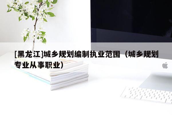 [黑龍江]城鄉規劃編制執業范圍（城鄉規劃專業從事職業）