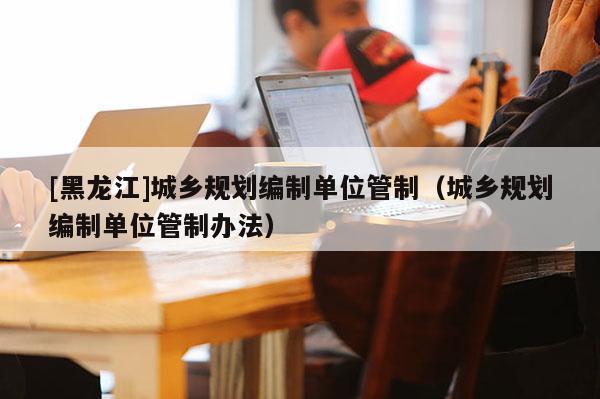 [黑龍江]城鄉規劃編制單位管制（城鄉規劃編制單位管制辦法）