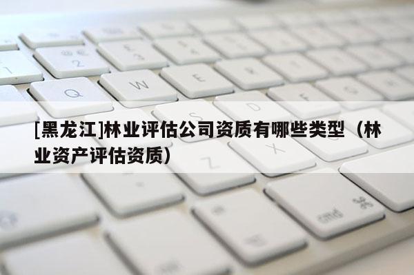 [黑龍江]林業評估公司資質有哪些類型（林業資產評估資質）