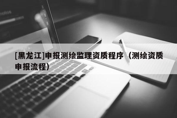 [黑龍江]申報測繪監理資質程序（測繪資質申報流程）