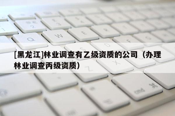 [黑龍江]林業調查有乙級資質的公司（辦理林業調查丙級資質）