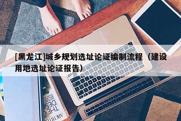 [黑龍江]城鄉規劃選址論證編制流程（建設用地選址論證報告）