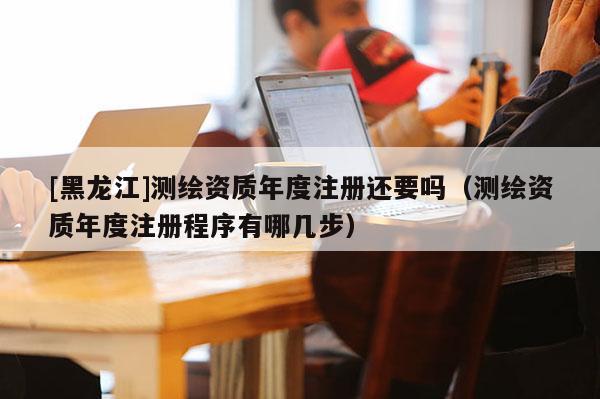 [黑龍江]測(cè)繪資質(zhì)年度注冊(cè)還要嗎（測(cè)繪資質(zhì)年度注冊(cè)程序有哪幾步）