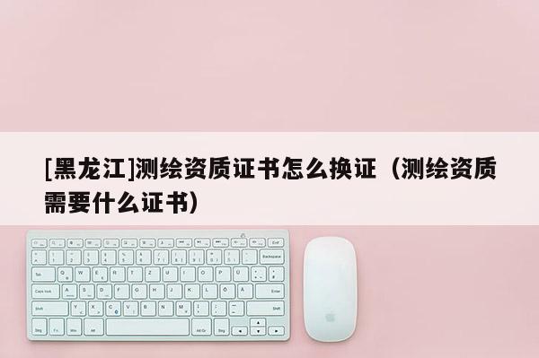 [黑龍江]測繪資質證書怎么換證（測繪資質需要什么證書）