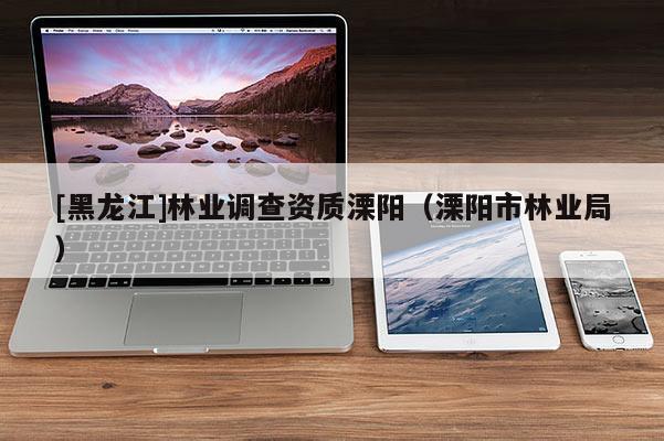 [黑龍江]林業(yè)調(diào)查資質(zhì)溧陽（溧陽市林業(yè)局）