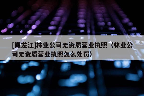 [黑龍江]林業公司無資質營業執照（林業公司無資質營業執照怎么處罰）